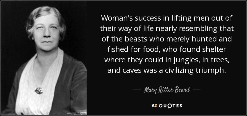 Woman's success in lifting men out of their way of life nearly resembling that of the beasts who merely hunted and fished for food, who found shelter where they could in jungles, in trees, and caves was a civilizing triumph. - Mary Ritter Beard