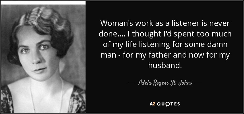 Woman's work as a listener is never done. ... I thought I'd spent too much of my life listening for some damn man - for my father and now for my husband. - Adela Rogers St. Johns