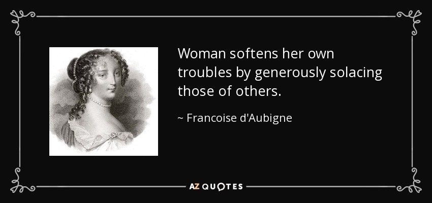 Woman softens her own troubles by generously solacing those of others. - Francoise d'Aubigne, Marquise de Maintenon