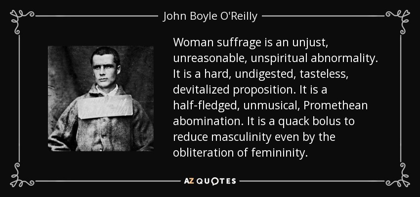 Woman suffrage is an unjust, unreasonable, unspiritual abnormality. It is a hard, undigested, tasteless, devitalized proposition. It is a half-fledged, unmusical, Promethean abomination. It is a quack bolus to reduce masculinity even by the obliteration of femininity. - John Boyle O'Reilly