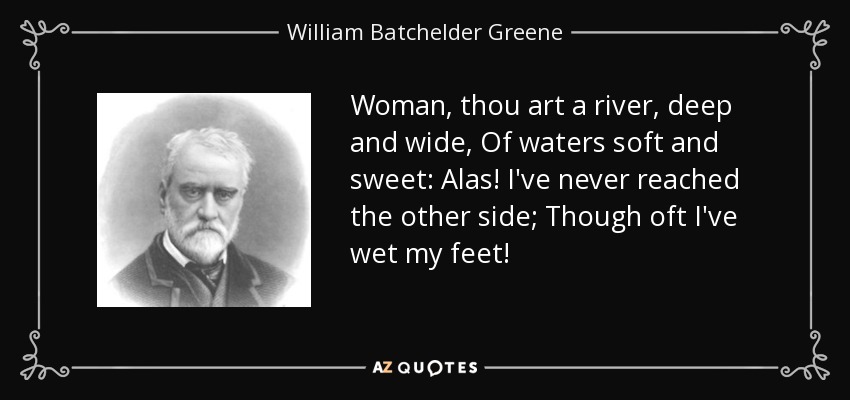 Woman, thou art a river, deep and wide, Of waters soft and sweet: Alas! I've never reached the other side; Though oft I've wet my feet! - William Batchelder Greene