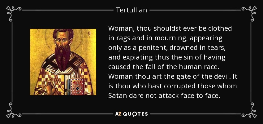 Woman, thou shouldst ever be clothed in rags and in mourning, appearing only as a penitent, drowned in tears, and expiating thus the sin of having caused the fall of the human race. Woman thou art the gate of the devil. It is thou who hast corrupted those whom Satan dare not attack face to face. - Tertullian