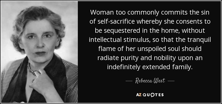 Woman too commonly commits the sin of self-sacrifice whereby she consents to be sequestered in the home, without intellectual stimulus, so that the tranquil flame of her unspoiled soul should radiate purity and nobility upon an indefinitely extended family. - Rebecca West