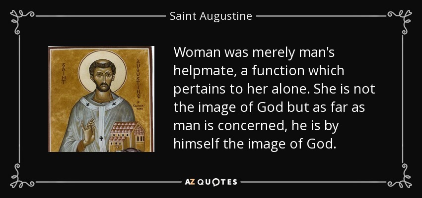 Woman was merely man's helpmate, a function which pertains to her alone. She is not the image of God but as far as man is concerned, he is by himself the image of God. - Saint Augustine