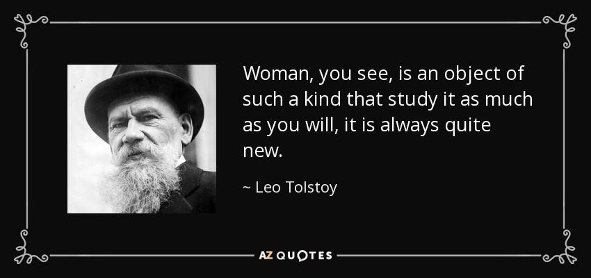 Woman, you see, is an object of such a kind that study it as much as you will, it is always quite new. - Leo Tolstoy