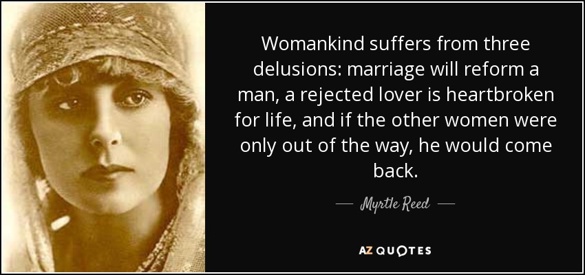 Womankind suffers from three delusions: marriage will reform a man, a rejected lover is heartbroken for life, and if the other women were only out of the way, he would come back. - Myrtle Reed