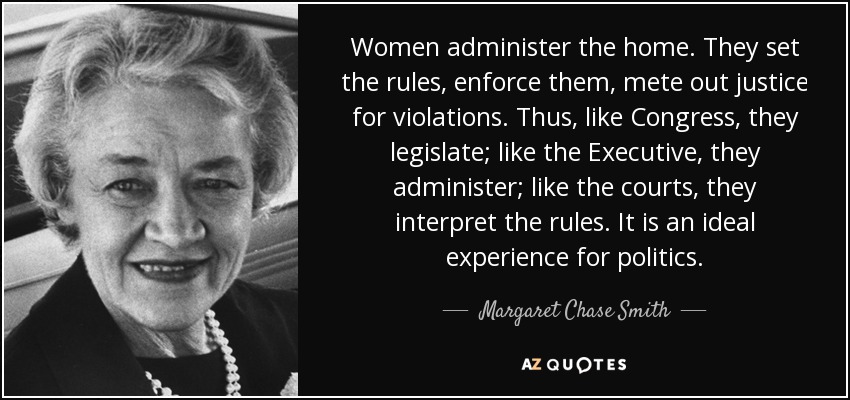 Women administer the home. They set the rules, enforce them, mete out justice for violations. Thus, like Congress, they legislate; like the Executive, they administer; like the courts, they interpret the rules. It is an ideal experience for politics. - Margaret Chase Smith