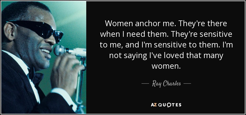 Women anchor me. They're there when I need them. They're sensitive to me, and I'm sensitive to them. I'm not saying I've loved that many women. - Ray Charles