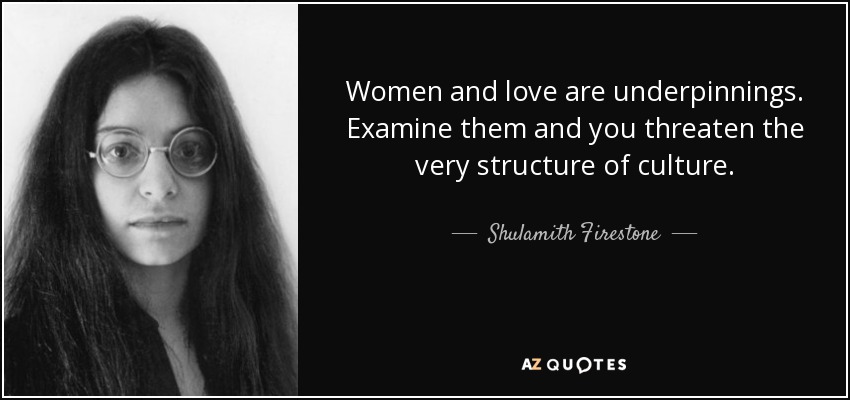 Women and love are underpinnings. Examine them and you threaten the very structure of culture. - Shulamith Firestone