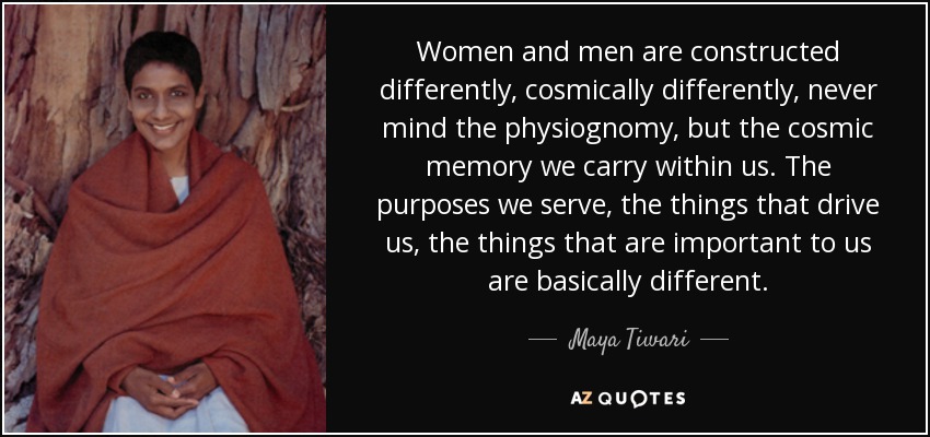 Women and men are constructed differently, cosmically differently, never mind the physiognomy, but the cosmic memory we carry within us. The purposes we serve, the things that drive us, the things that are important to us are basically different. - Maya Tiwari