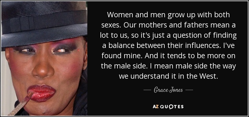 Women and men grow up with both sexes. Our mothers and fathers mean a lot to us, so it's just a question of finding a balance between their influences. I've found mine. And it tends to be more on the male side. I mean male side the way we understand it in the West. - Grace Jones