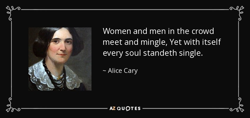 Women and men in the crowd meet and mingle, Yet with itself every soul standeth single. - Alice Cary