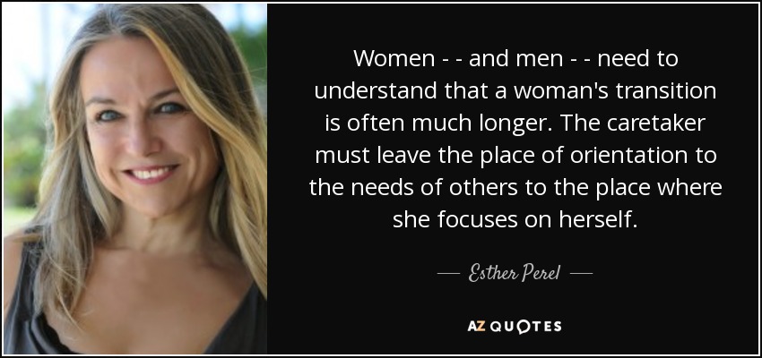 Women - - and men - - need to understand that a woman's transition is often much longer. The caretaker must leave the place of orientation to the needs of others to the place where she focuses on herself. - Esther Perel