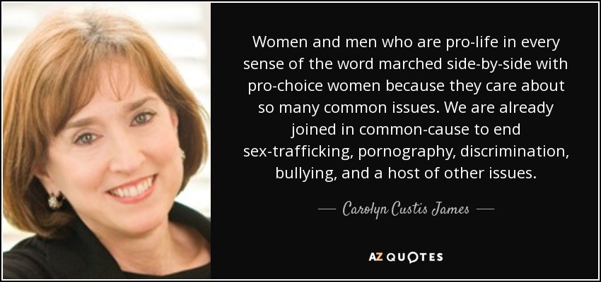 Women and men who are pro-life in every sense of the word marched side-by-side with pro-choice women because they care about so many common issues. We are already joined in common-cause to end sex-trafficking, pornography, discrimination, bullying, and a host of other issues. - Carolyn Custis James