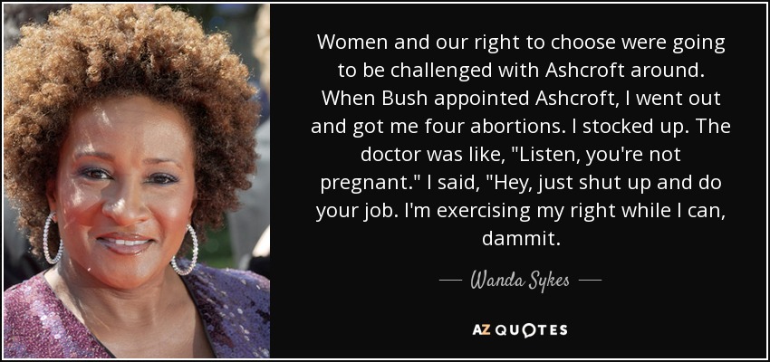 Women and our right to choose were going to be challenged with Ashcroft around. When Bush appointed Ashcroft, I went out and got me four abortions. I stocked up. The doctor was like, 