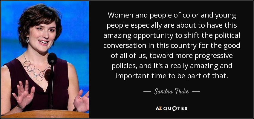 Women and people of color and young people especially are about to have this amazing opportunity to shift the political conversation in this country for the good of all of us, toward more progressive policies, and it's a really amazing and important time to be part of that. - Sandra Fluke