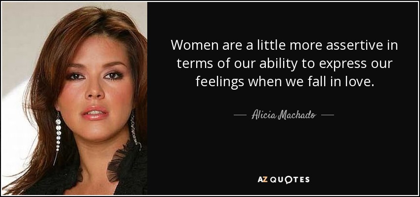 Women are a little more assertive in terms of our ability to express our feelings when we fall in love. - Alicia Machado