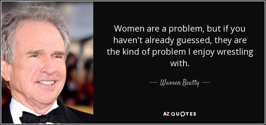 Women are a problem, but if you haven't already guessed, they are the kind of problem I enjoy wrestling with. - Warren Beatty