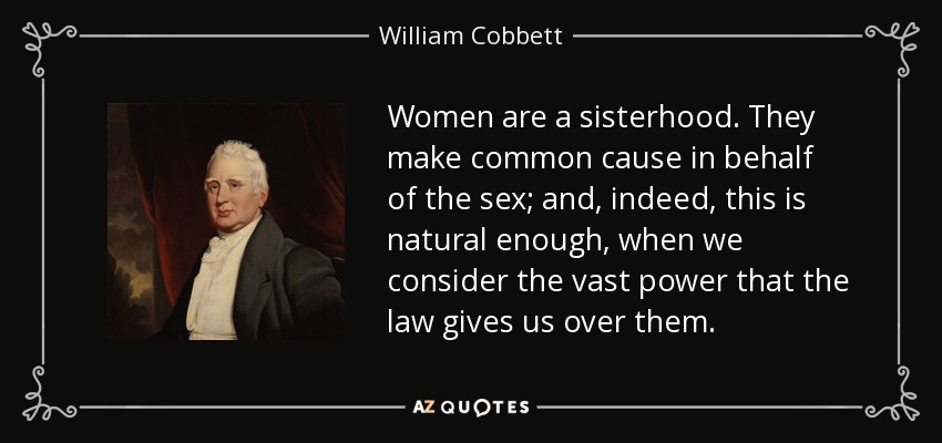 Women are a sisterhood. They make common cause in behalf of the sex; and, indeed, this is natural enough, when we consider the vast power that the law gives us over them. - William Cobbett