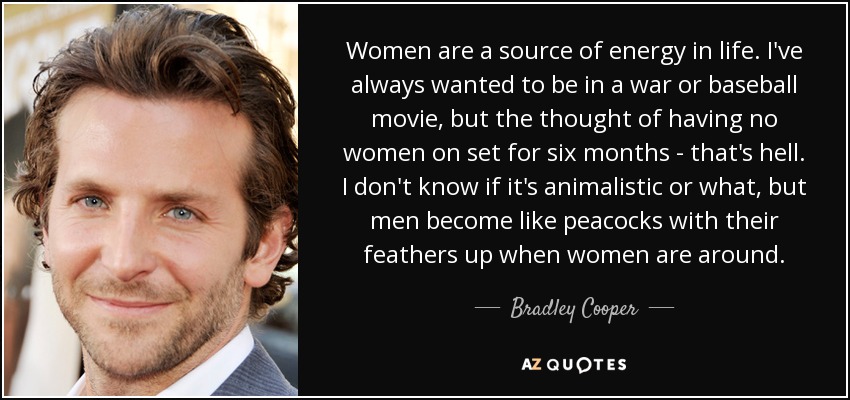 Women are a source of energy in life. I've always wanted to be in a war or baseball movie, but the thought of having no women on set for six months - that's hell. I don't know if it's animalistic or what, but men become like peacocks with their feathers up when women are around. - Bradley Cooper