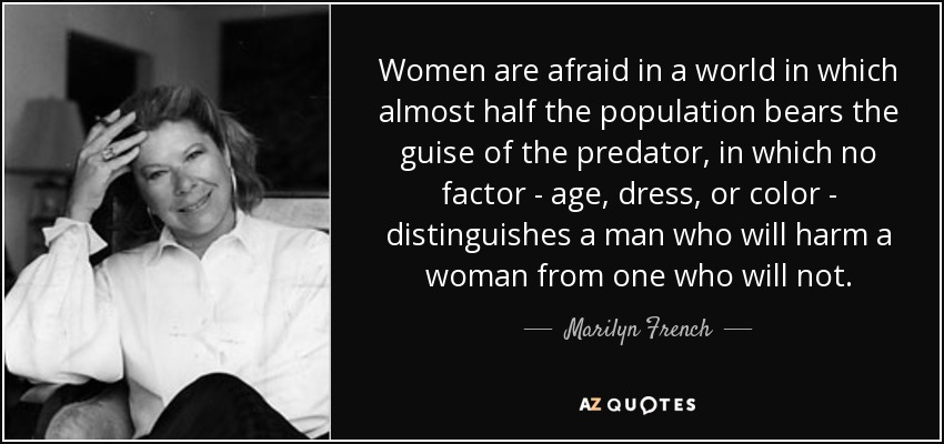 Women are afraid in a world in which almost half the population bears the guise of the predator, in which no factor - age, dress, or color - distinguishes a man who will harm a woman from one who will not. - Marilyn French