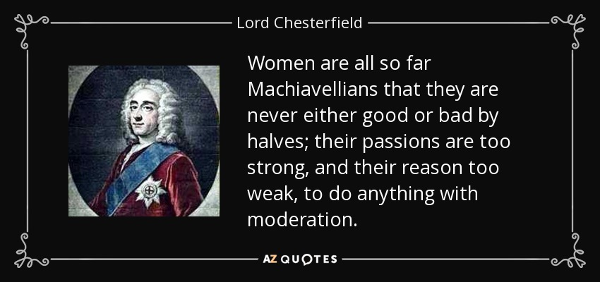 Women are all so far Machiavellians that they are never either good or bad by halves; their passions are too strong, and their reason too weak, to do anything with moderation. - Lord Chesterfield