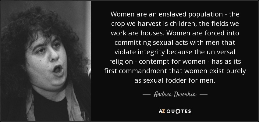 Women are an enslaved population - the crop we harvest is children, the fields we work are houses. Women are forced into committing sexual acts with men that violate integrity because the universal religion - contempt for women - has as its first commandment that women exist purely as sexual fodder for men. - Andrea Dworkin