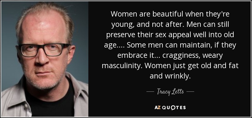 Women are beautiful when they're young, and not after. Men can still preserve their sex appeal well into old age.... Some men can maintain, if they embrace it ... cragginess, weary masculinity. Women just get old and fat and wrinkly. - Tracy Letts