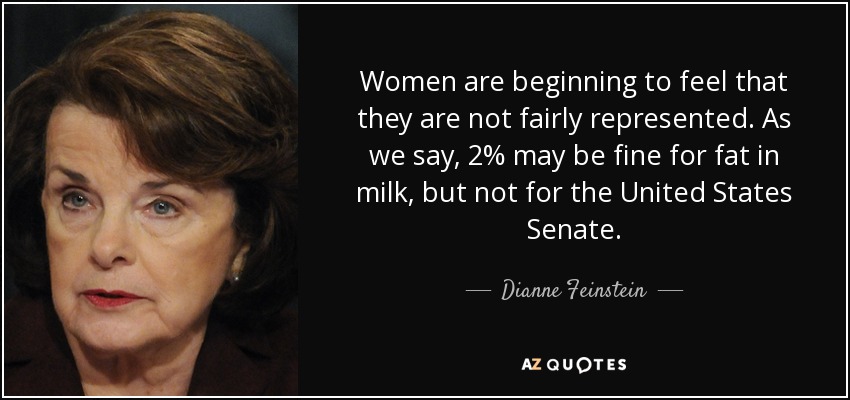 Women are beginning to feel that they are not fairly represented. As we say, 2% may be fine for fat in milk, but not for the United States Senate. - Dianne Feinstein