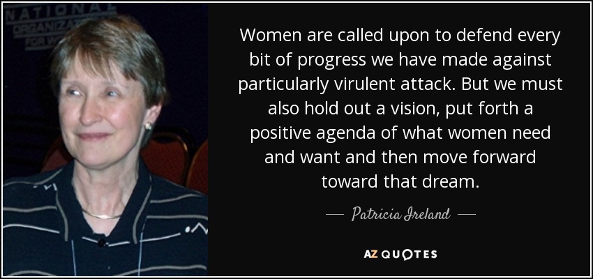 Women are called upon to defend every bit of progress we have made against particularly virulent attack. But we must also hold out a vision, put forth a positive agenda of what women need and want and then move forward toward that dream. - Patricia Ireland