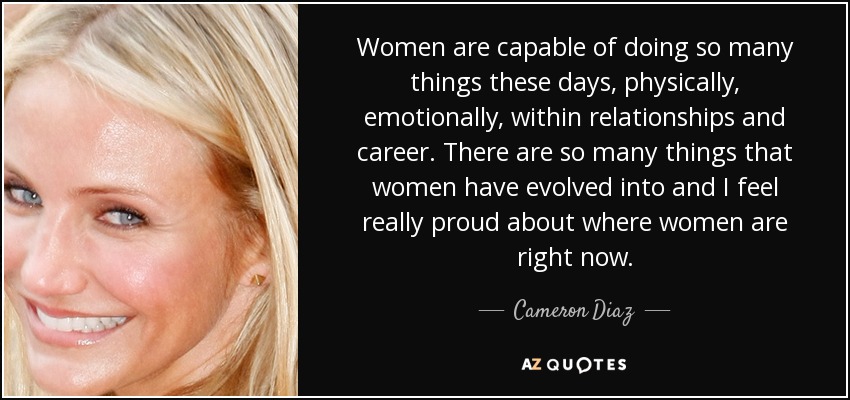 Women are capable of doing so many things these days, physically, emotionally, within relationships and career. There are so many things that women have evolved into and I feel really proud about where women are right now. - Cameron Diaz