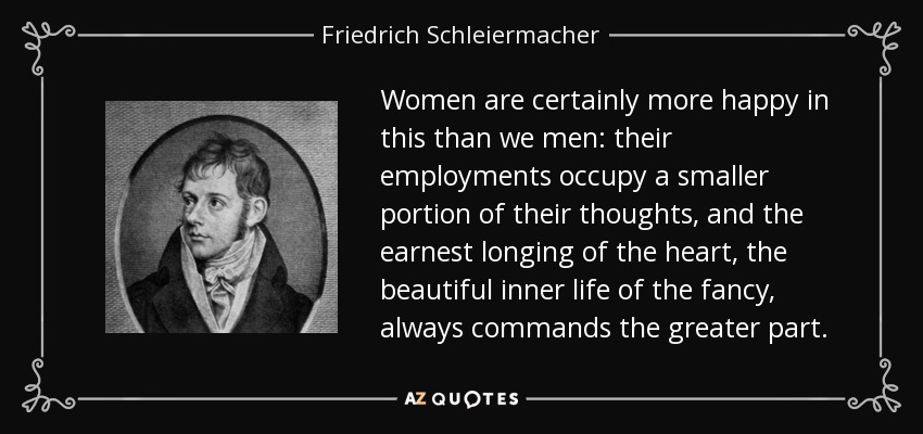 Women are certainly more happy in this than we men: their employments occupy a smaller portion of their thoughts, and the earnest longing of the heart, the beautiful inner life of the fancy, always commands the greater part. - Friedrich Schleiermacher