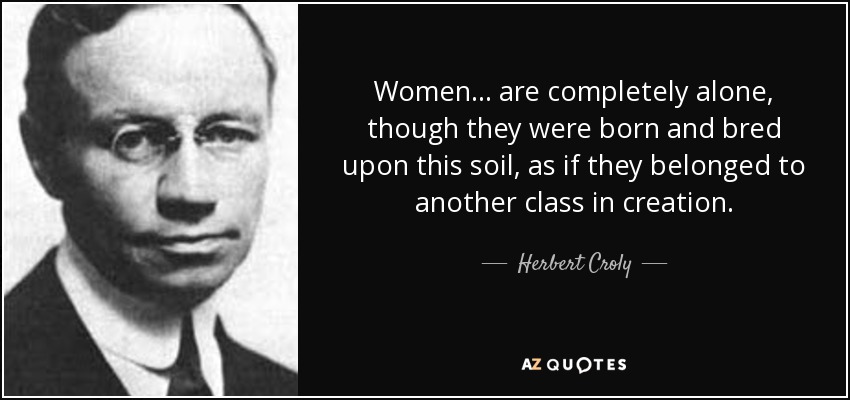 Women ... are completely alone, though they were born and bred upon this soil, as if they belonged to another class in creation. - Herbert Croly