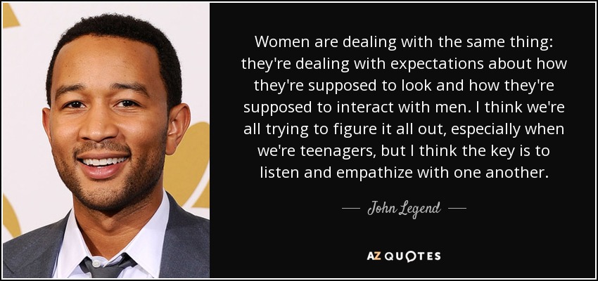 Women are dealing with the same thing: they're dealing with expectations about how they're supposed to look and how they're supposed to interact with men. I think we're all trying to figure it all out, especially when we're teenagers, but I think the key is to listen and empathize with one another. - John Legend