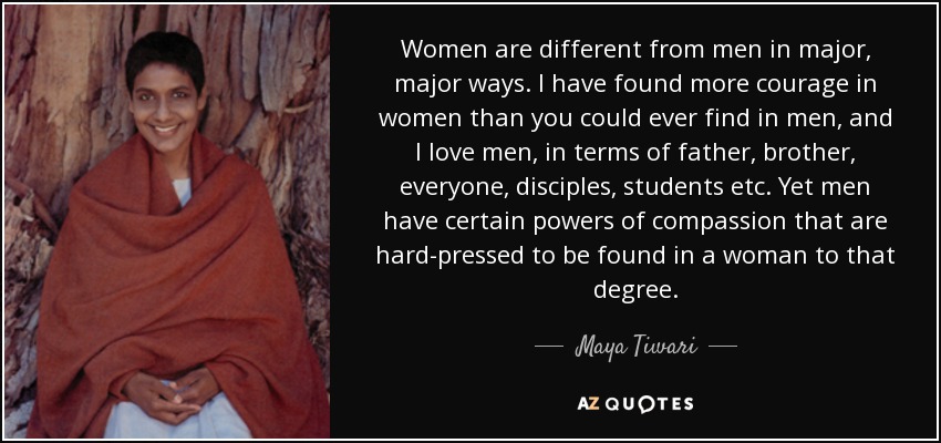 Women are different from men in major, major ways. I have found more courage in women than you could ever find in men, and I love men, in terms of father, brother, everyone, disciples, students etc. Yet men have certain powers of compassion that are hard-pressed to be found in a woman to that degree. - Maya Tiwari