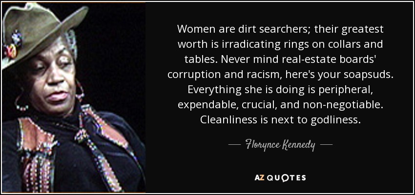 Women are dirt searchers; their greatest worth is irradicating rings on collars and tables. Never mind real-estate boards' corruption and racism, here's your soapsuds. Everything she is doing is peripheral, expendable, crucial, and non-negotiable. Cleanliness is next to godliness. - Florynce Kennedy