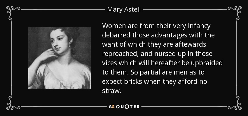 Women are from their very infancy debarred those advantages with the want of which they are aftewards reproached, and nursed up in those vices which will hereafter be upbraided to them. So partial are men as to expect bricks when they afford no straw. - Mary Astell