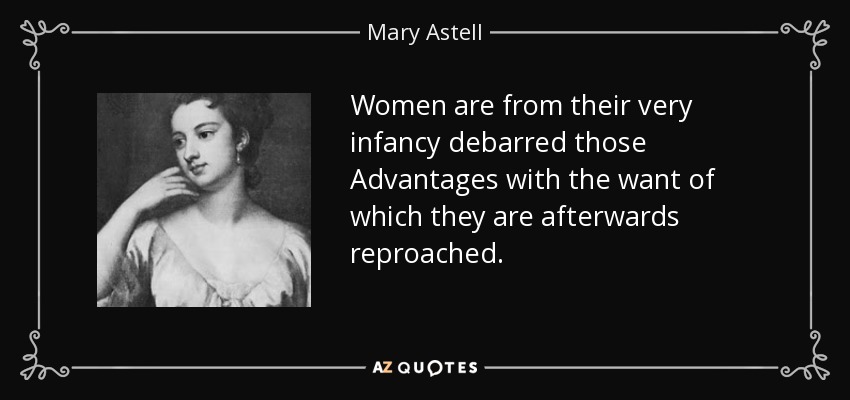 Women are from their very infancy debarred those Advantages with the want of which they are afterwards reproached. - Mary Astell