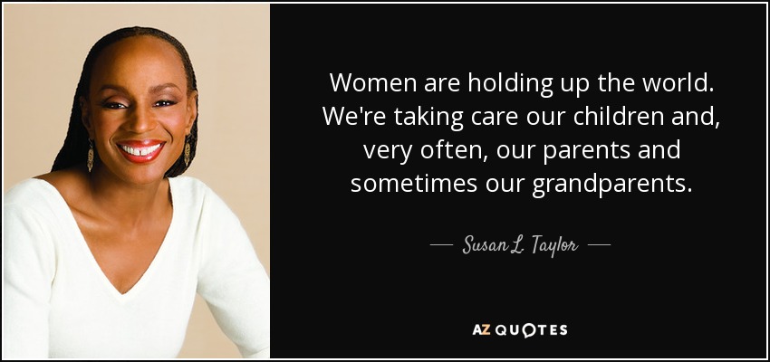 Women are holding up the world. We're taking care our children and, very often, our parents and sometimes our grandparents. - Susan L. Taylor