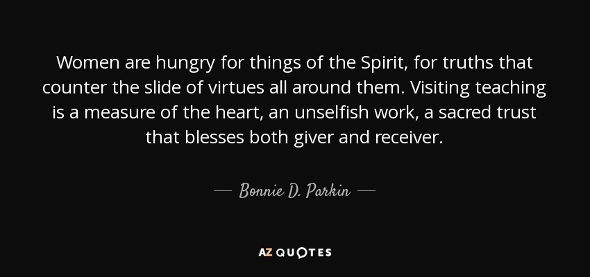 Women are hungry for things of the Spirit, for truths that counter the slide of virtues all around them. Visiting teaching is a measure of the heart, an unselfish work, a sacred trust that blesses both giver and receiver. - Bonnie D. Parkin