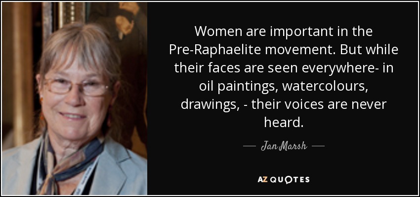Women are important in the Pre-Raphaelite movement. But while their faces are seen everywhere- in oil paintings, watercolours, drawings, - their voices are never heard. - Jan Marsh