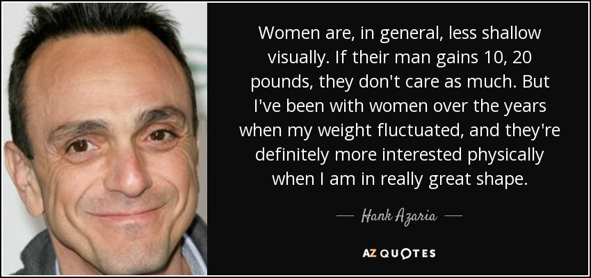 Women are, in general, less shallow visually. If their man gains 10, 20 pounds, they don't care as much. But I've been with women over the years when my weight fluctuated, and they're definitely more interested physically when I am in really great shape. - Hank Azaria