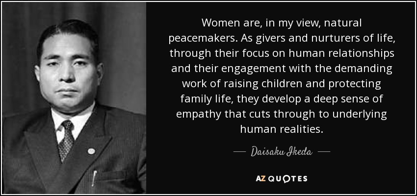 Women are, in my view, natural peacemakers. As givers and nurturers of life, through their focus on human relationships and their engagement with the demanding work of raising children and protecting family life, they develop a deep sense of empathy that cuts through to underlying human realities. - Daisaku Ikeda