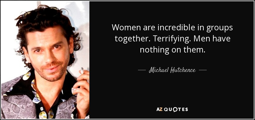 Women are incredible in groups together. Terrifying. Men have nothing on them. - Michael Hutchence