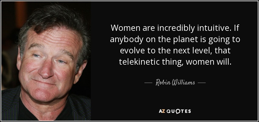 Women are incredibly intuitive. If anybody on the planet is going to evolve to the next level, that telekinetic thing, women will. - Robin Williams