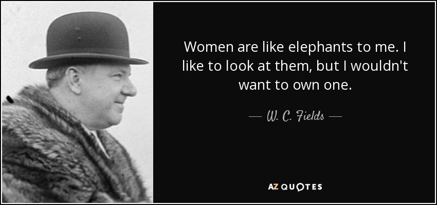 Women are like elephants to me. I like to look at them, but I wouldn't want to own one. - W. C. Fields