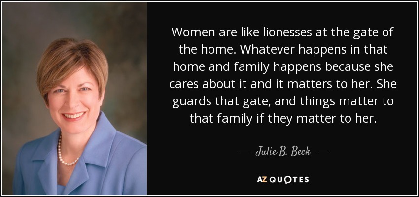 Women are like lionesses at the gate of the home. Whatever happens in that home and family happens because she cares about it and it matters to her. She guards that gate, and things matter to that family if they matter to her. - Julie B. Beck