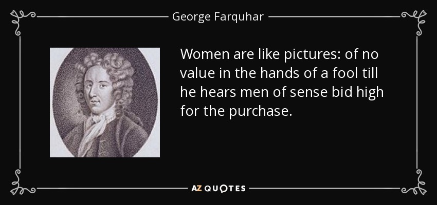 Women are like pictures: of no value in the hands of a fool till he hears men of sense bid high for the purchase. - George Farquhar