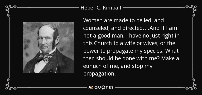 Women are made to be led, and counseled, and directed....And if I am not a good man, I have no just right in this Church to a wife or wives, or the power to propagate my species. What then should be done with me? Make a eunuch of me, and stop my propagation. - Heber C. Kimball