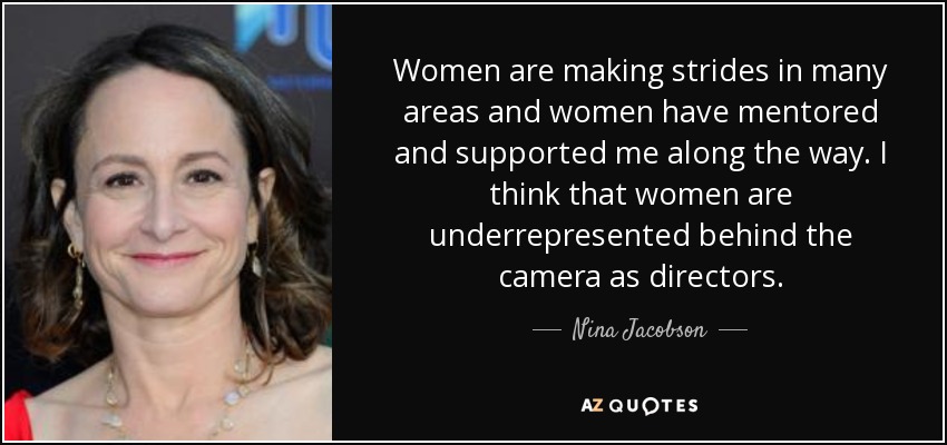 Women are making strides in many areas and women have mentored and supported me along the way. I think that women are underrepresented behind the camera as directors. - Nina Jacobson